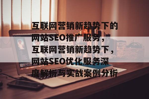 互联网营销新趋势下的网站SEO推广服务,互联网营销新趋势下,网站SEO优化服务深度解析与实战案例分析 互联网营销新趋势下的网站SEO推广服务,互联网营销新趋势下,网站SEO优化服务深度解析与实战案例分析