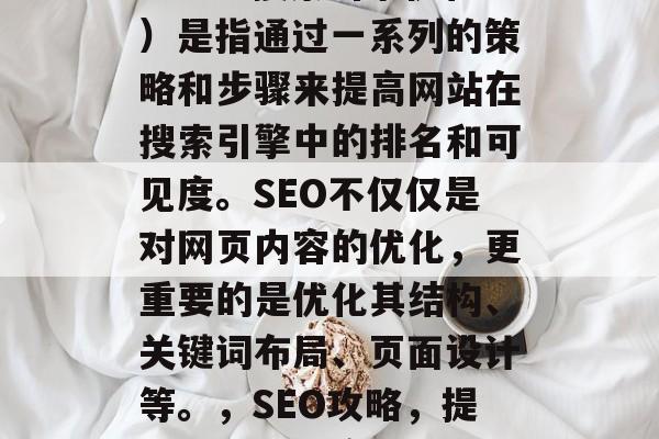 SEO(搜索引擎优化)是指通过一系列的策略和步骤来提高网站在搜索引擎中的排名和可见度。SEO不仅仅是对网页内容的优化,更重要的是优化其结构、关键词布局、页面设计等。,SEO攻略,提升网站可见度与排名 SEO(搜索引擎优化)是指通过一系列的策略和步骤来提高网站在搜索引擎中的排名和可见度。SEO不仅仅是对网页内容的优化,更重要的是优化其结构、关键词布局、页面设计等。,SEO攻略,提升网站可见度与排名