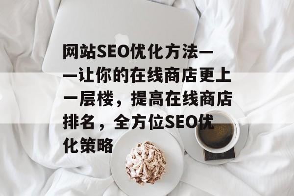 网站SEO优化方法——让你的在线商店更上一层楼,提高在线商店排名,全方位SEO优化策略 网站SEO优化方法——让你的在线商店更上一层楼,提高在线商店排名,全方位SEO优化策略