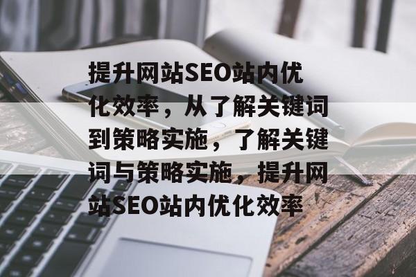 提升网站SEO站内优化效率,从了解关键词到策略实施,了解关键词与策略实施,提升网站SEO站内优化效率 提升网站SEO站内优化效率,从了解关键词到策略实施,了解关键词与策略实施,提升网站SEO站内优化效率