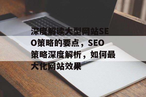 深度解读大型网站SEO策略的要点,SEO策略深度解析,如何最大化网站效果 深度解读大型网站SEO策略的要点,SEO策略深度解析,如何最大化网站效果