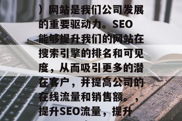 SEO(搜索引擎优化)网站是我们公司发展的重要驱动力。SEO能够提升我们的网站在搜索引擎的排名和可见度,从而吸引更多的潜在客户,并提高公司的在线流量和销售额。,提升SEO流量,提升网站可见度,吸引新客 SEO(搜索引擎优化)网站是我们公司发展的重要驱动力。SEO能够提升我们的网站在搜索引擎的排名和可见度,从而吸引更多的潜在客户,并提高公司的在线流量和销售额。,提升SEO流量,提升网站可见度,吸引新客