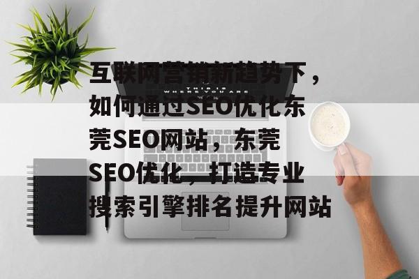 互联网营销新趋势下,如何通过SEO优化东莞SEO网站,东莞 SEO优化,打造专业搜索引擎排名提升网站 互联网营销新趋势下,如何通过SEO优化东莞SEO网站,东莞 SEO优化,打造专业搜索引擎排名提升网站