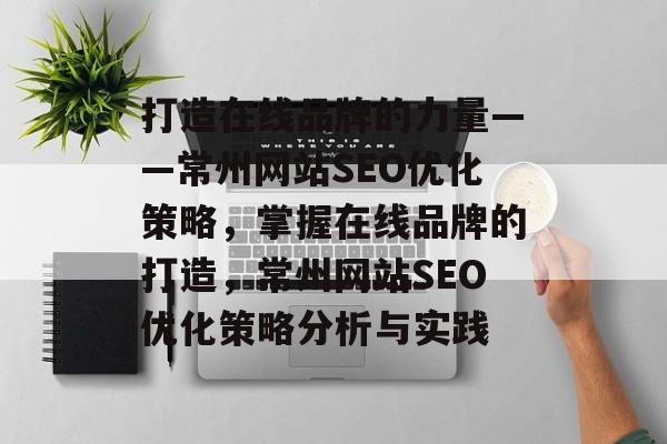 打造在线品牌的力量——常州网站SEO优化策略，掌握在线品牌的打造，常州网站SEO优化策略分析与实践