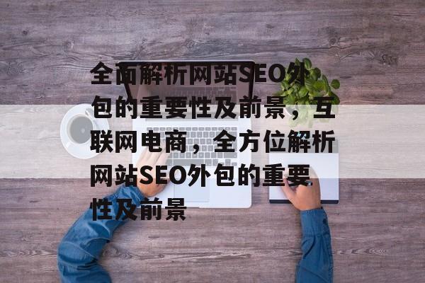全面解析网站SEO外包的重要性及前景，互联网电商，全方位解析网站SEO外包的重要性及前景