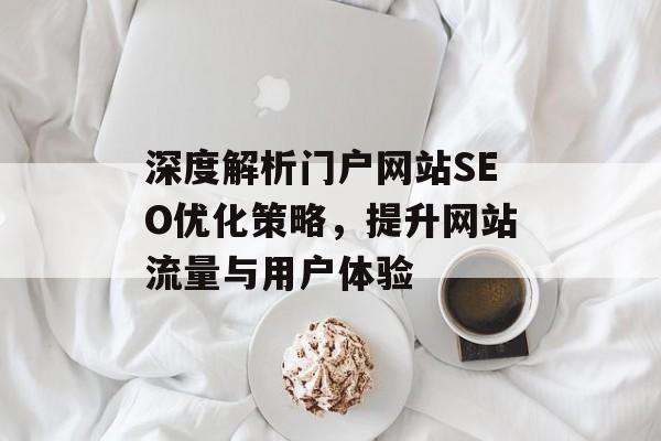 深度解析门户网站SEO优化策略,提升网站流量与用户体验 深度解析门户网站SEO优化策略,提升网站流量与用户体验