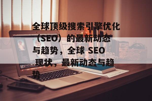 全球顶级搜索引擎优化(SEO)的最新动态与趋势,全球 SEO 现状,最新动态与趋势 全球顶级搜索引擎优化(SEO)的最新动态与趋势,全球 SEO 现状,最新动态与趋势