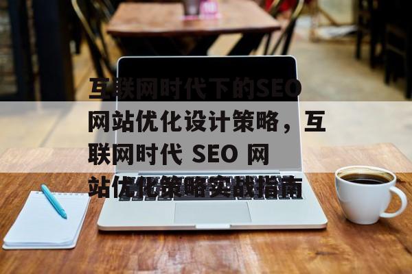 互联网时代下的SEO网站优化设计策略,互联网时代 SEO 网站优化策略实战指南 互联网时代下的SEO网站优化设计策略,互联网时代 SEO 网站优化策略实战指南
