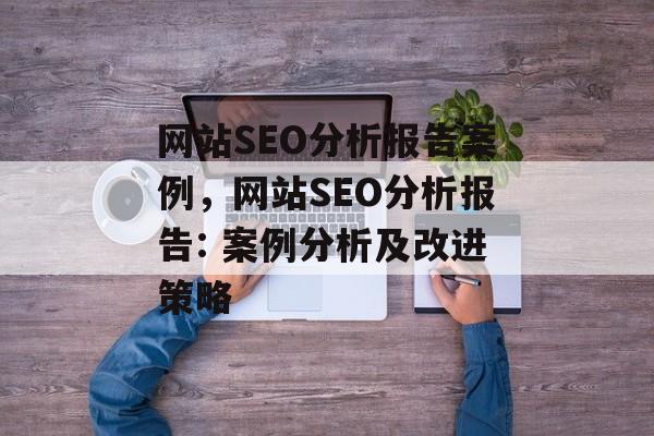 网站SEO分析报告案例,网站SEO分析报告: 案例分析及改进策略 网站SEO分析报告案例,网站SEO分析报告: 案例分析及改进策略
