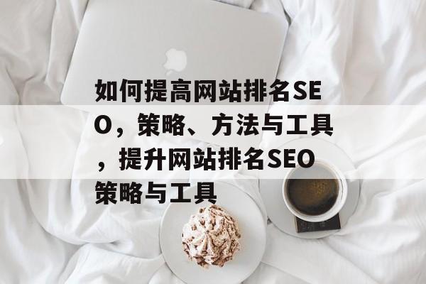 如何提高网站排名SEO,策略、方法与工具,提升网站排名SEO策略与工具 如何提高网站排名SEO,策略、方法与工具,提升网站排名SEO策略与工具