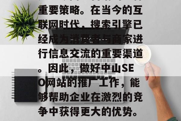 中山SEO网站推广，是当今网络营销的一种重要策略。在当今的互联网时代，搜索引擎已经成为消费者与商家进行信息交流的重要渠道。因此，做好中山SEO网站的推广工作，能够帮助企业在激烈的竞争中获得更大的优势。，中山SEO网站推广的重要性