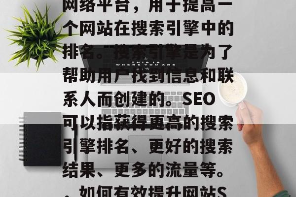 SEO网站推广是一个网络平台,用于提高一个网站在搜索引擎中的排名。搜索引擎是为了帮助用户找到信息和联系人而创建的。SEO可以指获得更高的搜索引擎排名、更好的搜索结果、更多的流量等。,如何有效提升网站SEO排名? SEO网站推广是一个网络平台,用于提高一个网站在搜索引擎中的排名。搜索引擎是为了帮助用户找到信息和联系人而创建的。SEO可以指获得更高的搜索引擎排名、更好的搜索结果、更多的流量等。,如何有效提升网站SEO排名?