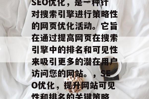 SEO优化,是一种针对搜索引擎进行策略性的网页优化活动。它旨在通过提高网页在搜索引擎中的排名和可见性来吸引更多的潜在用户访问您的网站。,SEO优化,提升网站可见性和排名的关键策略 SEO优化,是一种针对搜索引擎进行策略性的网页优化活动。它旨在通过提高网页在搜索引擎中的排名和可见性来吸引更多的潜在用户访问您的网站。,SEO优化,提升网站可见性和排名的关键策略