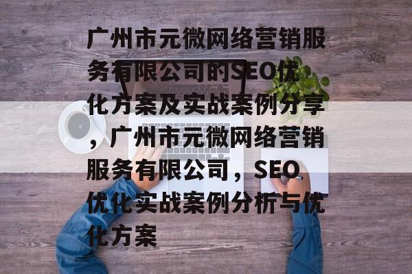 广州市元微网络营销服务有限公司的SEO优化方案及实战案例分享,广州市元微网络营销服务有限公司,SEO优化实战案例分析与优化方案 广州市元微网络营销服务有限公司的SEO优化方案及实战案例分享,广州市元微网络营销服务有限公司,SEO优化实战案例分析与优化方案