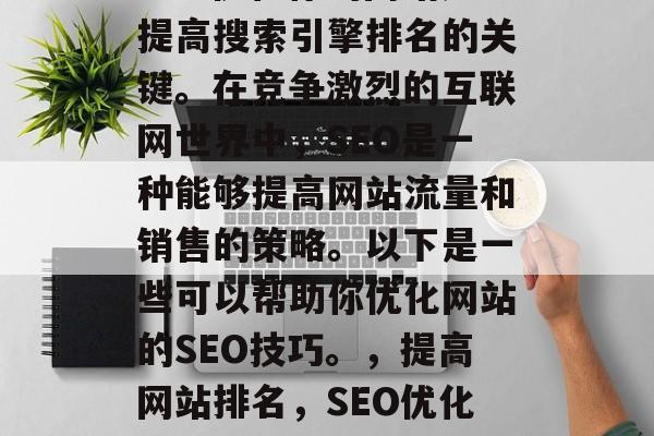 SEO优化你的网站是提高搜索引擎排名的关键。在竞争激烈的互联网世界中,SEO是一种能够提高网站流量和销售的策略。以下是一些可以帮助你优化网站的SEO技巧。,提高网站排名,SEO优化的关键技巧 SEO优化你的网站是提高搜索引擎排名的关键。在竞争激烈的互联网世界中,SEO是一种能够提高网站流量和销售的策略。以下是一些可以帮助你优化网站的SEO技巧。,提高网站排名,SEO优化的关键技巧