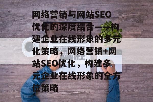 网络营销与网站SEO优化的深度结合——构建企业在线形象的多元化策略,网络营销+网站SEO优化,构建多元企业在线形象的全方位策略 网络营销与网站SEO优化的深度结合——构建企业在线形象的多元化策略,网络营销+网站SEO优化,构建多元企业在线形象的全方位策略
