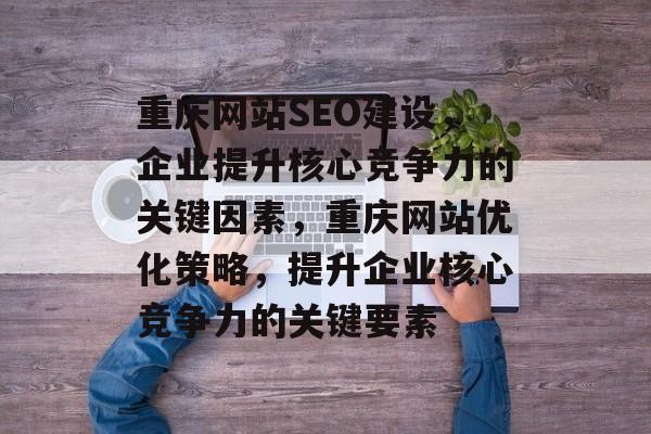 重庆网站SEO建设,企业提升核心竞争力的关键因素,重庆网站优化策略,提升企业核心竞争力的关键要素 重庆网站SEO建设,企业提升核心竞争力的关键因素,重庆网站优化策略,提升企业核心竞争力的关键要素