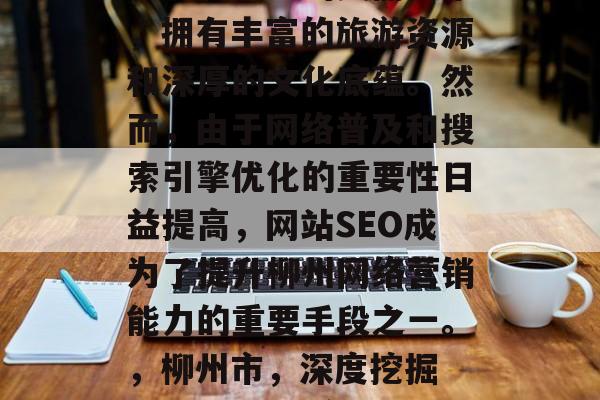 柳州市是一家位于广西壮族自治区的美丽城市,拥有丰富的旅游资源和深厚的文化底蕴。然而,由于网络普及和搜索引擎优化的重要性日益提高,网站SEO成为了提升柳州网络营销能力的重要手段之一。,柳州市,深度挖掘 SEO 增强网络营销能力 柳州市是一家位于广西壮族自治区的美丽城市,拥有丰富的旅游资源和深厚的文化底蕴。然而,由于网络普及和搜索引擎优化的重要性日益提高,网站SEO成为了提升柳州网络营销能力的重要手段之一。,柳州市,深度挖掘 SEO 增强网络营销能力