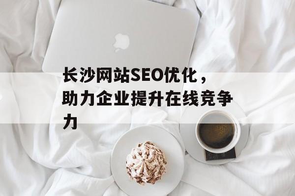 长沙网站SEO优化,助力企业提升在线竞争力 长沙网站SEO优化,助力企业提升在线竞争力