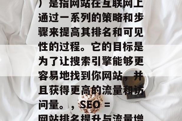 SEO(搜索引擎优化)是指网站在互联网上通过一系列的策略和步骤来提高其排名和可见性的过程。它的目标是为了让搜索引擎能够更容易地找到你网站,并且获得更高的流量和访问量。,SEO = 网站排名提升与流量增长 SEO(搜索引擎优化)是指网站在互联网上通过一系列的策略和步骤来提高其排名和可见性的过程。它的目标是为了让搜索引擎能够更容易地找到你网站,并且获得更高的流量和访问量。,SEO = 网站排名提升与流量增长