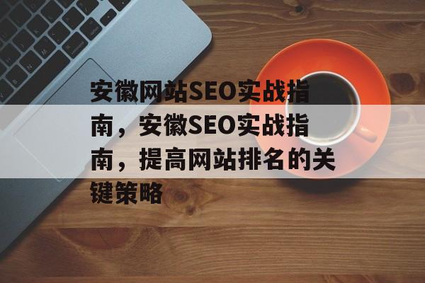 安徽网站SEO实战指南,安徽SEO实战指南,提高网站排名的关键策略 安徽网站SEO实战指南,安徽SEO实战指南,提高网站排名的关键策略