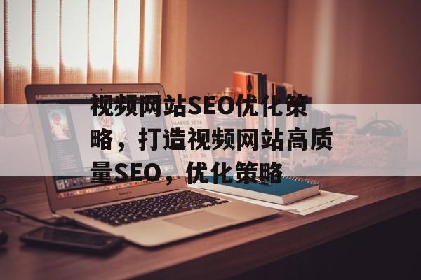 视频网站SEO优化策略,打造视频网站高质量SEO,优化策略 视频网站SEO优化策略,打造视频网站高质量SEO,优化策略