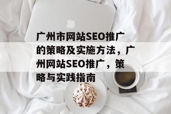 广州市网站SEO推广的策略及实施方法,广州网站SEO推广,策略与实践指南 广州市网站SEO推广的策略及实施方法,广州网站SEO推广,策略与实践指南