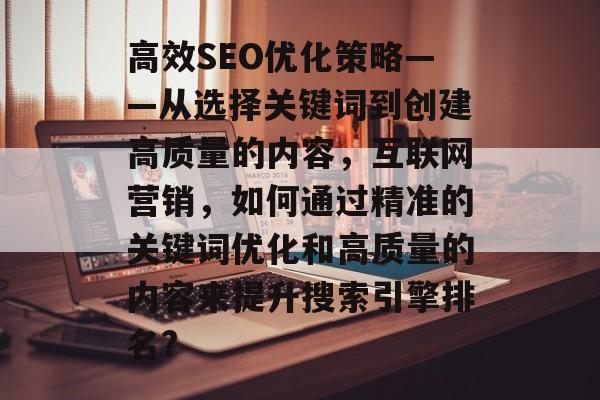 高效SEO优化策略——从选择关键词到创建高质量的内容，互联网营销，如何通过精准的关键词优化和高质量的内容来提升搜索引擎排名?