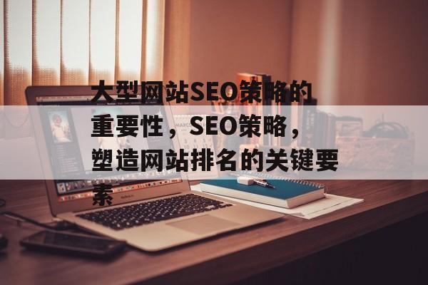 大型网站SEO策略的重要性,SEO策略,塑造网站排名的关键要素 大型网站SEO策略的重要性,SEO策略,塑造网站排名的关键要素