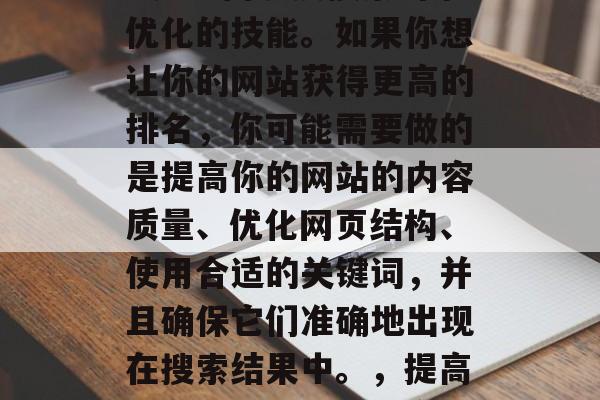 Google网站SEO是一门涉及搜索引擎优化的技能。如果你想让你的网站获得更高的排名,你可能需要做的是提高你的网站的内容质量、优化网页结构、使用合适的关键词,并且确保它们准确地出现在搜索结果中。,提高网站排名,优化内容、结构和关键词 Google网站SEO是一门涉及搜索引擎优化的技能。如果你想让你的网站获得更高的排名,你可能需要做的是提高你的网站的内容质量、优化网页结构、使用合适的关键词,并且确保它们准确地出现在搜索结果中。,提高网站排名,优化内容、结构和关键词
