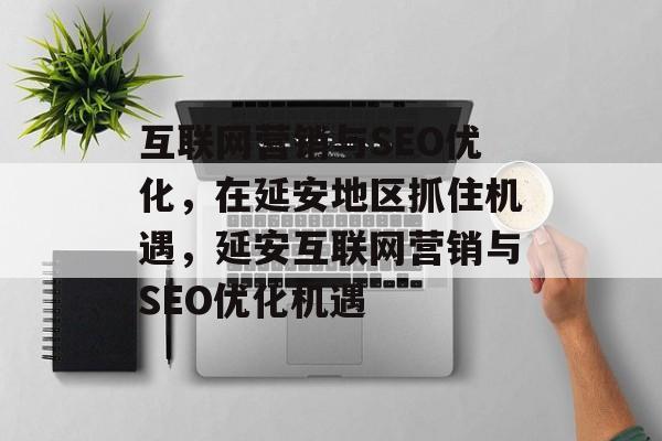 互联网营销与SEO优化,在延安地区抓住机遇,延安互联网营销与SEO优化机遇 互联网营销与SEO优化,在延安地区抓住机遇,延安互联网营销与SEO优化机遇