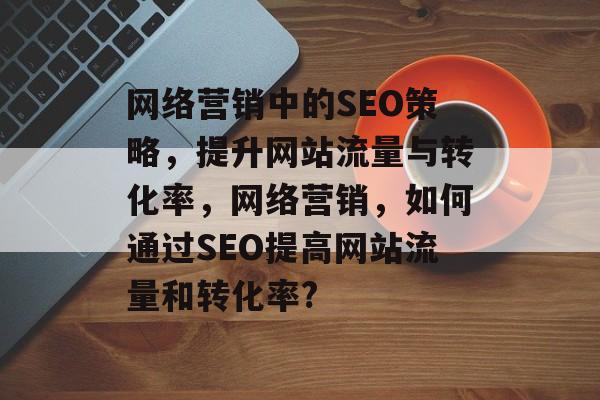 网络营销中的SEO策略，提升网站流量与转化率，网络营销，如何通过SEO提高网站流量和转化率?
