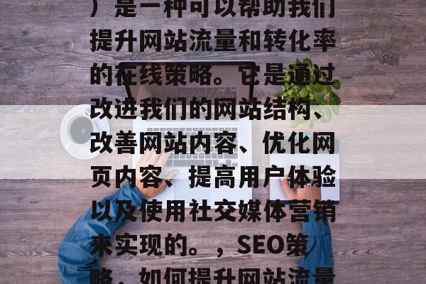 SEO(搜索引擎优化)是一种可以帮助我们提升网站流量和转化率的在线策略。它是通过改进我们的网站结构、改善网站内容、优化网页内容、提高用户体验以及使用社交媒体营销来实现的。,SEO策略,如何提升网站流量与转化率? SEO(搜索引擎优化)是一种可以帮助我们提升网站流量和转化率的在线策略。它是通过改进我们的网站结构、改善网站内容、优化网页内容、提高用户体验以及使用社交媒体营销来实现的。,SEO策略,如何提升网站流量与转化率?
