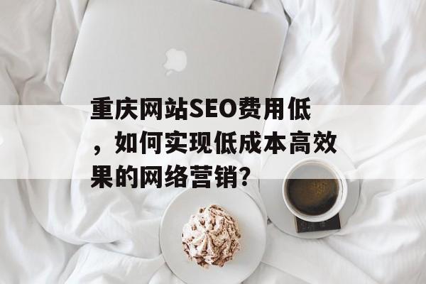重庆网站SEO费用低,如何实现低成本高效果的网络营销? 重庆网站SEO费用低,如何实现低成本高效果的网络营销?