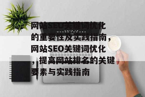 网站SEO关键词优化的重要性及实践指南,网站SEO关键词优化,提高网站排名的关键要素与实践指南 网站SEO关键词优化的重要性及实践指南,网站SEO关键词优化,提高网站排名的关键要素与实践指南