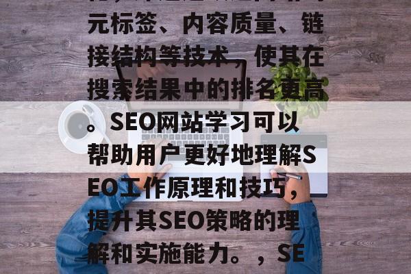 SEO是指搜索引擎优化,即通过改进网站的元标签、内容质量、链接结构等技术,使其在搜索结果中的排名更高。SEO网站学习可以帮助用户更好地理解SEO工作原理和技巧,提升其SEO策略的理解和实施能力。,SEO,提高网站排名的有效方法 SEO是指搜索引擎优化,即通过改进网站的元标签、内容质量、链接结构等技术,使其在搜索结果中的排名更高。SEO网站学习可以帮助用户更好地理解SEO工作原理和技巧,提升其SEO策略的理解和实施能力。,SEO,提高网站排名的有效方法
