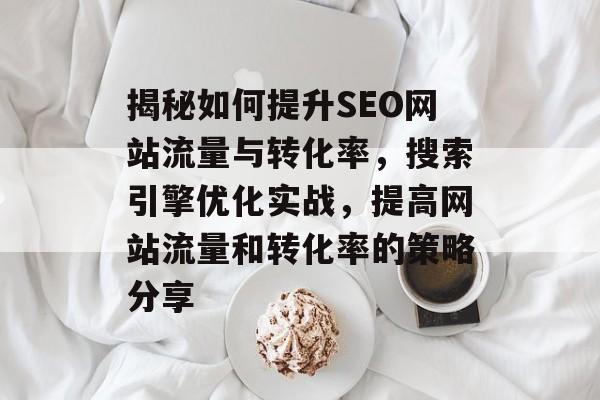 揭秘如何提升SEO网站流量与转化率,搜索引擎优化实战,提高网站流量和转化率的策略分享 揭秘如何提升SEO网站流量与转化率,搜索引擎优化实战,提高网站流量和转化率的策略分享