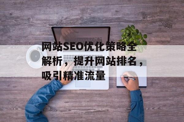 网站SEO优化策略全解析,提升网站排名,吸引精准流量 网站SEO优化策略全解析,提升网站排名,吸引精准流量
