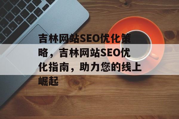 吉林网站SEO优化策略,吉林网站SEO优化指南,助力您的线上崛起 吉林网站SEO优化策略,吉林网站SEO优化指南,助力您的线上崛起