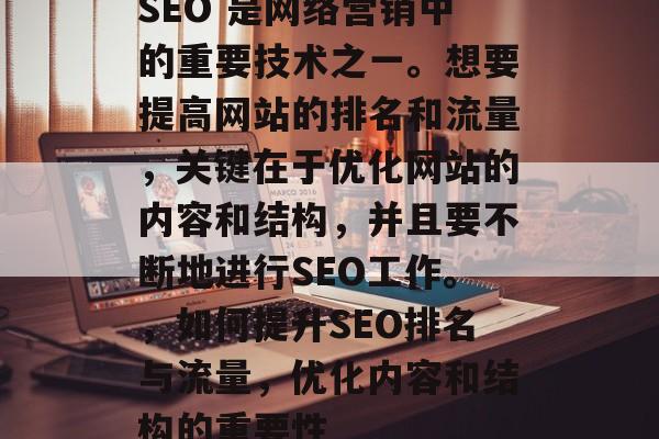 SEO 是网络营销中的重要技术之一。想要提高网站的排名和流量,关键在于优化网站的内容和结构,并且要不断地进行SEO工作。,如何提升SEO排名与流量,优化内容和结构的重要性 SEO 是网络营销中的重要技术之一。想要提高网站的排名和流量,关键在于优化网站的内容和结构,并且要不断地进行SEO工作。,如何提升SEO排名与流量,优化内容和结构的重要性