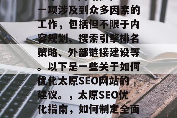 太原SEO网站优化是一项涉及到众多因素的工作,包括但不限于内容规划、搜索引擎排名策略、外部链接建设等。以下是一些关于如何优化太原SEO网站的建议。,太原SEO优化指南,如何制定全面策略? 太原SEO网站优化是一项涉及到众多因素的工作,包括但不限于内容规划、搜索引擎排名策略、外部链接建设等。以下是一些关于如何优化太原SEO网站的建议。,太原SEO优化指南,如何制定全面策略?