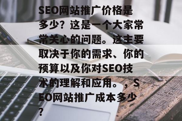 SEO网站推广价格是多少?这是一个大家常常关心的问题。这主要取决于你的需求、你的预算以及你对SEO技术的理解和应用。,SEO网站推广成本多少? SEO网站推广价格是多少?这是一个大家常常关心的问题。这主要取决于你的需求、你的预算以及你对SEO技术的理解和应用。,SEO网站推广成本多少?