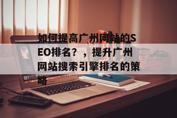 如何提高广州网站的SEO排名？，提升广州网站搜索引擎排名的策略