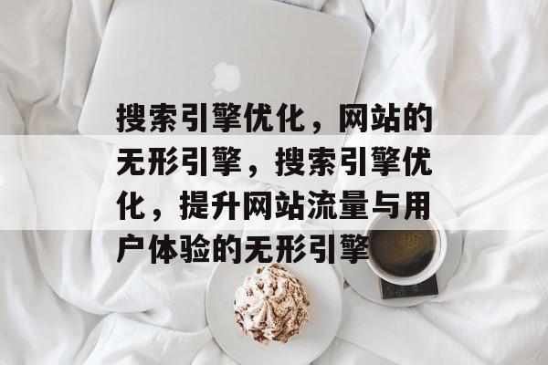 搜索引擎优化，网站的无形引擎，搜索引擎优化，提升网站流量与用户体验的无形引擎