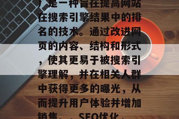 SEO(搜索引擎优化)是一种旨在提高网站在搜索引擎结果中的排名的技术。通过改进网页的内容、结构和形式,使其更易于被搜索引擎理解,并在相关人群中获得更多的曝光,从而提升用户体验并增加销售。,SEO优化,提高网站排名的策略 SEO(搜索引擎优化)是一种旨在提高网站在搜索引擎结果中的排名的技术。通过改进网页的内容、结构和形式,使其更易于被搜索引擎理解,并在相关人群中获得更多的曝光,从而提升用户体验并增加销售。,SEO优化,提高网站排名的策略