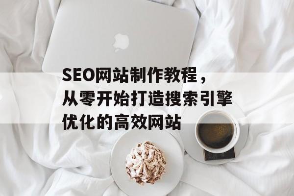 SEO网站制作教程，从零开始打造搜索引擎优化的高效网站
