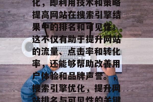 SEO是指搜索引擎优化,即利用技术和策略提高网站在搜索引擎结果中的排名和可见性。这不仅有助于提升网站的流量、点击率和转化率,还能够帮助改善用户体验和品牌声誉。,搜索引擎优化,提升网站排名与可见性的关键方法 SEO是指搜索引擎优化,即利用技术和策略提高网站在搜索引擎结果中的排名和可见性。这不仅有助于提升网站的流量、点击率和转化率,还能够帮助改善用户体验和品牌声誉。,搜索引擎优化,提升网站排名与可见性的关键方法