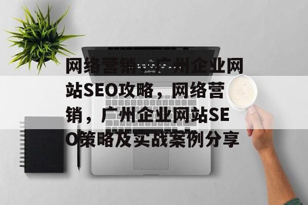网络营销,广州企业网站SEO攻略,网络营销,广州企业网站SEO策略及实战案例分享 网络营销,广州企业网站SEO攻略,网络营销,广州企业网站SEO策略及实战案例分享