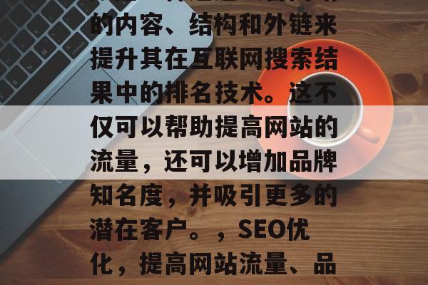 SEO(搜索引擎优化)是一种通过改善网站的内容、结构和外链来提升其在互联网搜索结果中的排名技术。这不仅可以帮助提高网站的流量,还可以增加品牌知名度,并吸引更多的潜在客户。,SEO优化,提高网站流量、品牌知名度与吸引更多潜在客户的策略 SEO(搜索引擎优化)是一种通过改善网站的内容、结构和外链来提升其在互联网搜索结果中的排名技术。这不仅可以帮助提高网站的流量,还可以增加品牌知名度,并吸引更多的潜在客户。,SEO优化,提高网站流量、品牌知名度与吸引更多潜在客户的策略