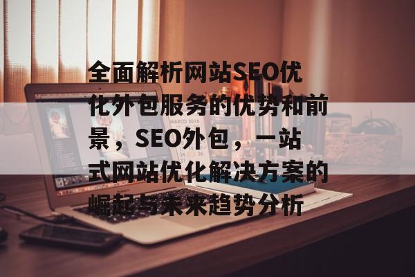 全面解析网站SEO优化外包服务的优势和前景,SEO外包,一站式网站优化解决方案的崛起与未来趋势分析 全面解析网站SEO优化外包服务的优势和前景,SEO外包,一站式网站优化解决方案的崛起与未来趋势分析
